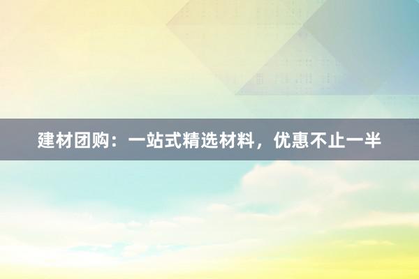 建材团购：一站式精选材料，优惠不止一半